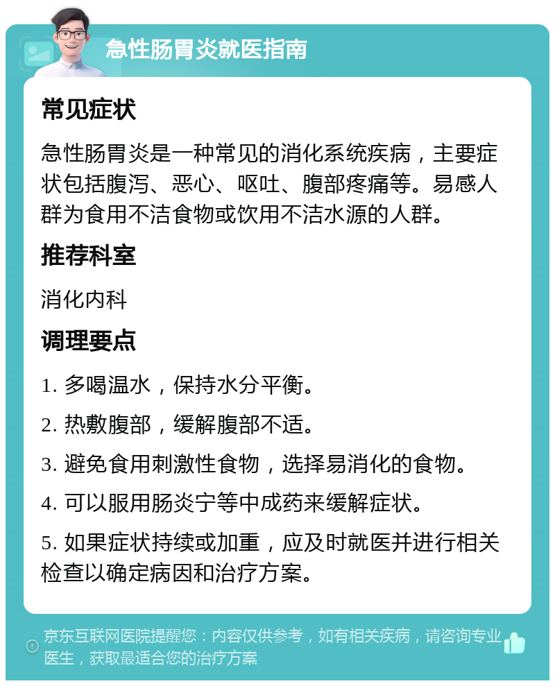 急性肠胃炎就医指南 常见症状 急性肠胃炎是一种常见的消化系统疾病，主要症状包括腹泻、恶心、呕吐、腹部疼痛等。易感人群为食用不洁食物或饮用不洁水源的人群。 推荐科室 消化内科 调理要点 1. 多喝温水，保持水分平衡。 2. 热敷腹部，缓解腹部不适。 3. 避免食用刺激性食物，选择易消化的食物。 4. 可以服用肠炎宁等中成药来缓解症状。 5. 如果症状持续或加重，应及时就医并进行相关检查以确定病因和治疗方案。