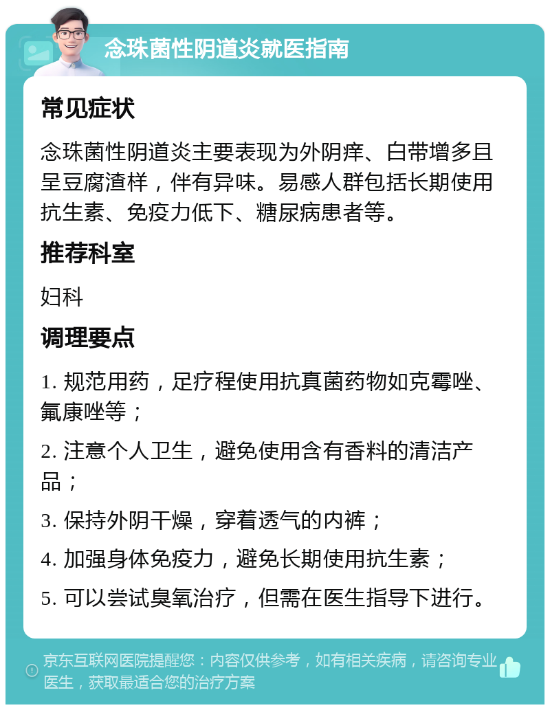 念珠菌性阴道炎就医指南 常见症状 念珠菌性阴道炎主要表现为外阴痒、白带增多且呈豆腐渣样，伴有异味。易感人群包括长期使用抗生素、免疫力低下、糖尿病患者等。 推荐科室 妇科 调理要点 1. 规范用药，足疗程使用抗真菌药物如克霉唑、氟康唑等； 2. 注意个人卫生，避免使用含有香料的清洁产品； 3. 保持外阴干燥，穿着透气的内裤； 4. 加强身体免疫力，避免长期使用抗生素； 5. 可以尝试臭氧治疗，但需在医生指导下进行。