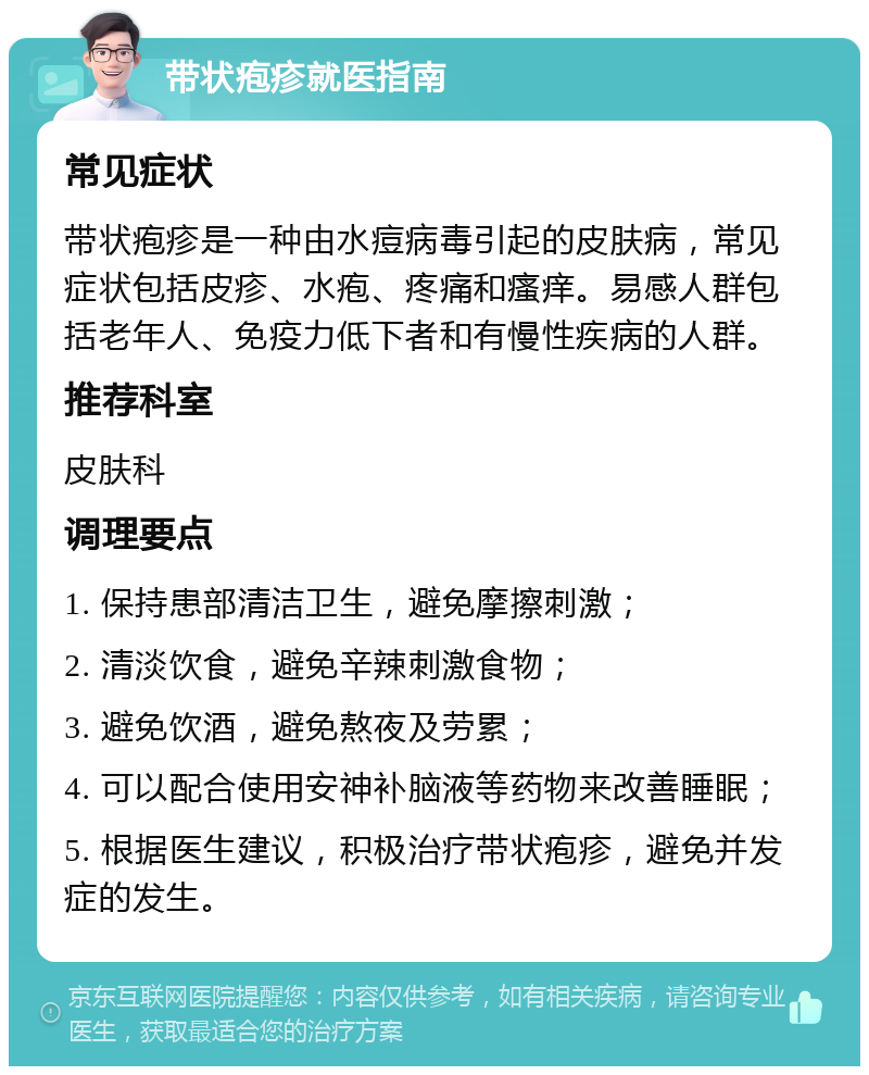 带状疱疹就医指南 常见症状 带状疱疹是一种由水痘病毒引起的皮肤病，常见症状包括皮疹、水疱、疼痛和瘙痒。易感人群包括老年人、免疫力低下者和有慢性疾病的人群。 推荐科室 皮肤科 调理要点 1. 保持患部清洁卫生，避免摩擦刺激； 2. 清淡饮食，避免辛辣刺激食物； 3. 避免饮酒，避免熬夜及劳累； 4. 可以配合使用安神补脑液等药物来改善睡眠； 5. 根据医生建议，积极治疗带状疱疹，避免并发症的发生。