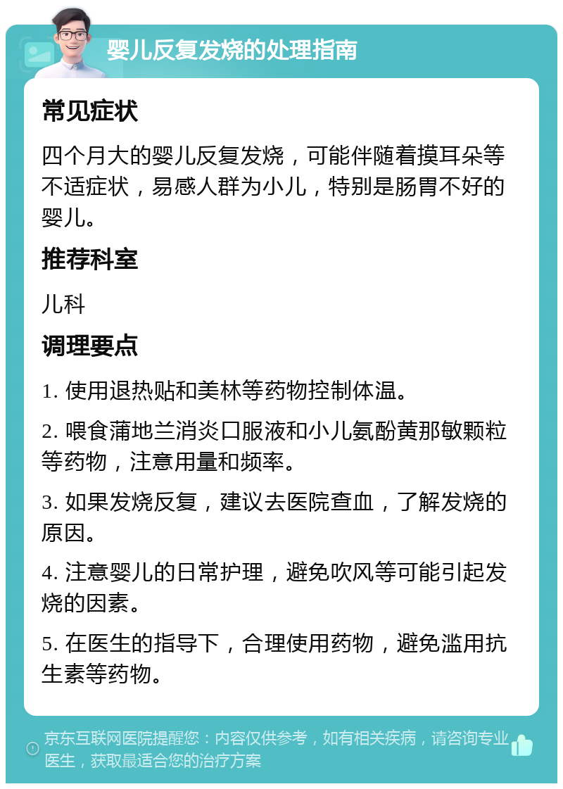 婴儿反复发烧的处理指南 常见症状 四个月大的婴儿反复发烧，可能伴随着摸耳朵等不适症状，易感人群为小儿，特别是肠胃不好的婴儿。 推荐科室 儿科 调理要点 1. 使用退热贴和美林等药物控制体温。 2. 喂食蒲地兰消炎口服液和小儿氨酚黄那敏颗粒等药物，注意用量和频率。 3. 如果发烧反复，建议去医院查血，了解发烧的原因。 4. 注意婴儿的日常护理，避免吹风等可能引起发烧的因素。 5. 在医生的指导下，合理使用药物，避免滥用抗生素等药物。