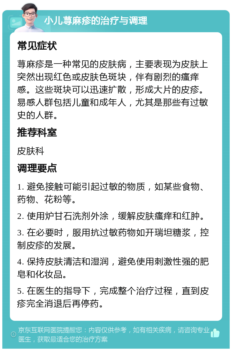 小儿荨麻疹的治疗与调理 常见症状 荨麻疹是一种常见的皮肤病，主要表现为皮肤上突然出现红色或皮肤色斑块，伴有剧烈的瘙痒感。这些斑块可以迅速扩散，形成大片的皮疹。易感人群包括儿童和成年人，尤其是那些有过敏史的人群。 推荐科室 皮肤科 调理要点 1. 避免接触可能引起过敏的物质，如某些食物、药物、花粉等。 2. 使用炉甘石洗剂外涂，缓解皮肤瘙痒和红肿。 3. 在必要时，服用抗过敏药物如开瑞坦糖浆，控制皮疹的发展。 4. 保持皮肤清洁和湿润，避免使用刺激性强的肥皂和化妆品。 5. 在医生的指导下，完成整个治疗过程，直到皮疹完全消退后再停药。