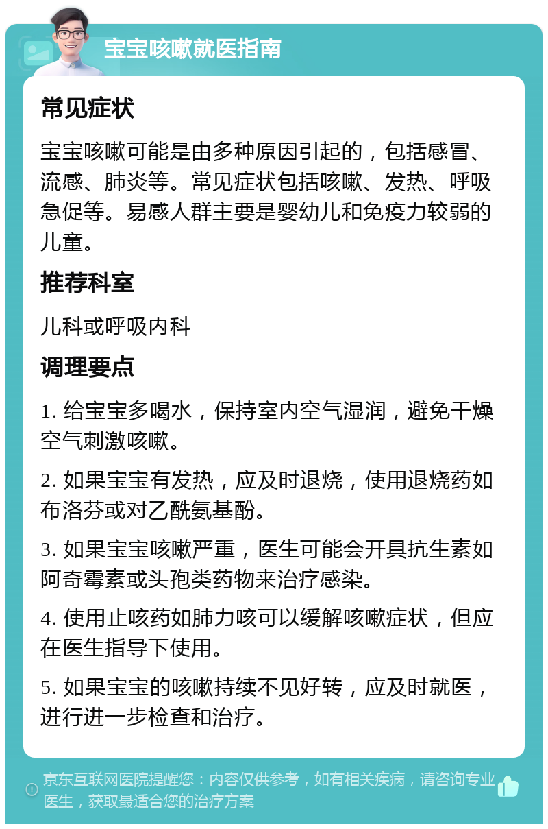 宝宝咳嗽就医指南 常见症状 宝宝咳嗽可能是由多种原因引起的，包括感冒、流感、肺炎等。常见症状包括咳嗽、发热、呼吸急促等。易感人群主要是婴幼儿和免疫力较弱的儿童。 推荐科室 儿科或呼吸内科 调理要点 1. 给宝宝多喝水，保持室内空气湿润，避免干燥空气刺激咳嗽。 2. 如果宝宝有发热，应及时退烧，使用退烧药如布洛芬或对乙酰氨基酚。 3. 如果宝宝咳嗽严重，医生可能会开具抗生素如阿奇霉素或头孢类药物来治疗感染。 4. 使用止咳药如肺力咳可以缓解咳嗽症状，但应在医生指导下使用。 5. 如果宝宝的咳嗽持续不见好转，应及时就医，进行进一步检查和治疗。