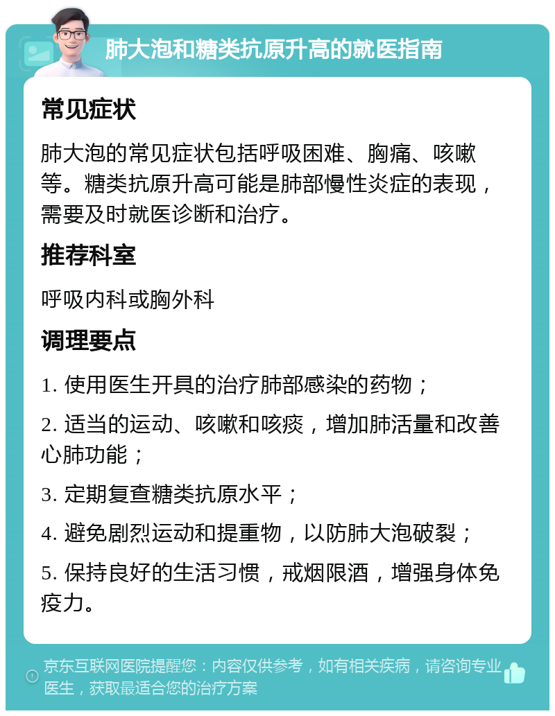 肺大泡和糖类抗原升高的就医指南 常见症状 肺大泡的常见症状包括呼吸困难、胸痛、咳嗽等。糖类抗原升高可能是肺部慢性炎症的表现，需要及时就医诊断和治疗。 推荐科室 呼吸内科或胸外科 调理要点 1. 使用医生开具的治疗肺部感染的药物； 2. 适当的运动、咳嗽和咳痰，增加肺活量和改善心肺功能； 3. 定期复查糖类抗原水平； 4. 避免剧烈运动和提重物，以防肺大泡破裂； 5. 保持良好的生活习惯，戒烟限酒，增强身体免疫力。