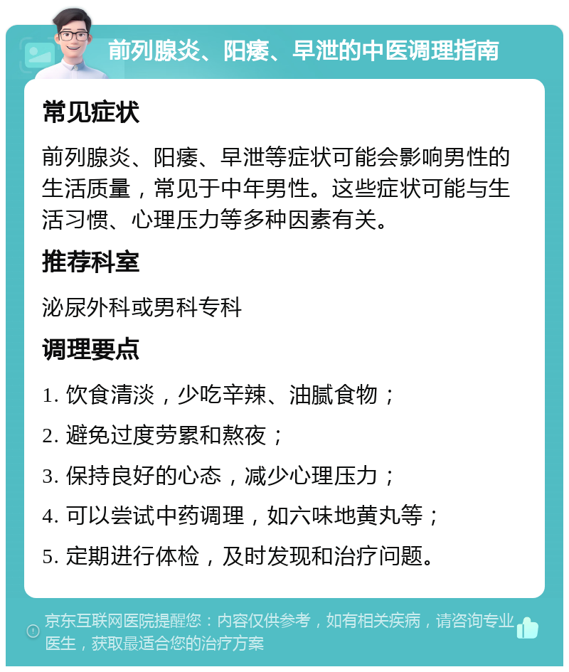 前列腺炎、阳痿、早泄的中医调理指南 常见症状 前列腺炎、阳痿、早泄等症状可能会影响男性的生活质量，常见于中年男性。这些症状可能与生活习惯、心理压力等多种因素有关。 推荐科室 泌尿外科或男科专科 调理要点 1. 饮食清淡，少吃辛辣、油腻食物； 2. 避免过度劳累和熬夜； 3. 保持良好的心态，减少心理压力； 4. 可以尝试中药调理，如六味地黄丸等； 5. 定期进行体检，及时发现和治疗问题。