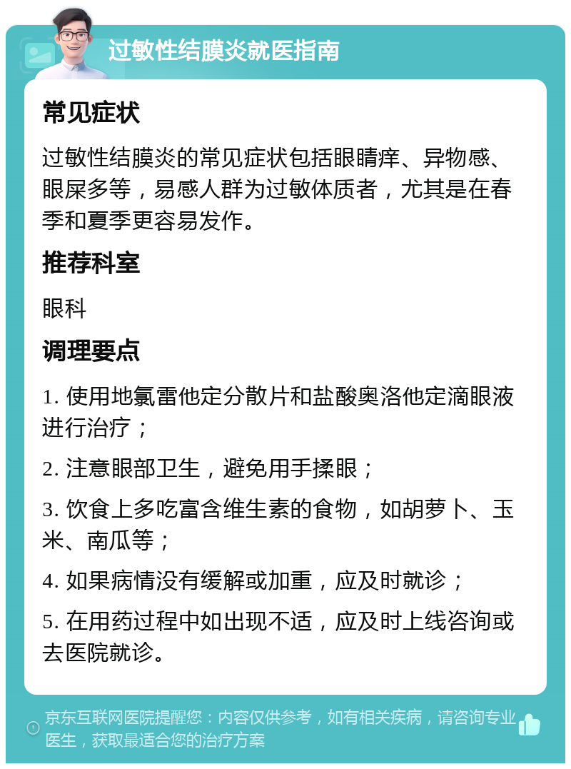 过敏性结膜炎就医指南 常见症状 过敏性结膜炎的常见症状包括眼睛痒、异物感、眼屎多等，易感人群为过敏体质者，尤其是在春季和夏季更容易发作。 推荐科室 眼科 调理要点 1. 使用地氯雷他定分散片和盐酸奥洛他定滴眼液进行治疗； 2. 注意眼部卫生，避免用手揉眼； 3. 饮食上多吃富含维生素的食物，如胡萝卜、玉米、南瓜等； 4. 如果病情没有缓解或加重，应及时就诊； 5. 在用药过程中如出现不适，应及时上线咨询或去医院就诊。