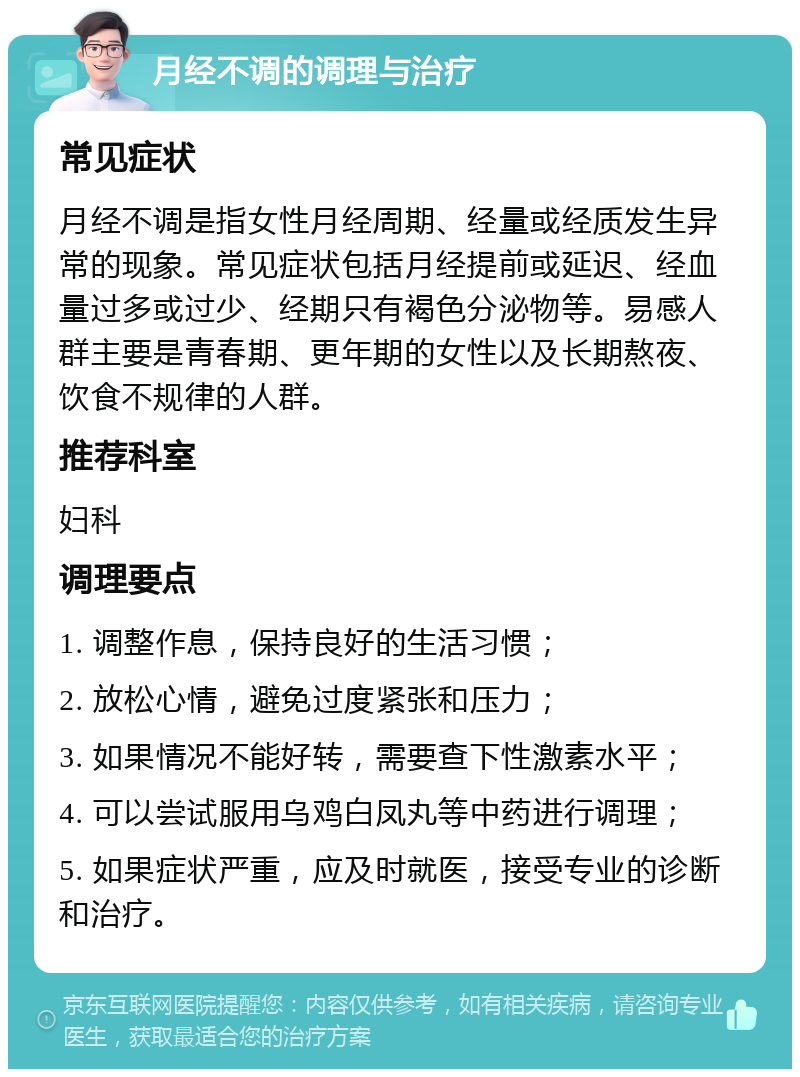 月经不调的调理与治疗 常见症状 月经不调是指女性月经周期、经量或经质发生异常的现象。常见症状包括月经提前或延迟、经血量过多或过少、经期只有褐色分泌物等。易感人群主要是青春期、更年期的女性以及长期熬夜、饮食不规律的人群。 推荐科室 妇科 调理要点 1. 调整作息，保持良好的生活习惯； 2. 放松心情，避免过度紧张和压力； 3. 如果情况不能好转，需要查下性激素水平； 4. 可以尝试服用乌鸡白凤丸等中药进行调理； 5. 如果症状严重，应及时就医，接受专业的诊断和治疗。