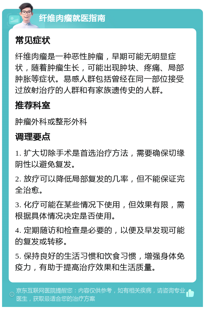 纤维肉瘤就医指南 常见症状 纤维肉瘤是一种恶性肿瘤，早期可能无明显症状，随着肿瘤生长，可能出现肿块、疼痛、局部肿胀等症状。易感人群包括曾经在同一部位接受过放射治疗的人群和有家族遗传史的人群。 推荐科室 肿瘤外科或整形外科 调理要点 1. 扩大切除手术是首选治疗方法，需要确保切缘阴性以避免复发。 2. 放疗可以降低局部复发的几率，但不能保证完全治愈。 3. 化疗可能在某些情况下使用，但效果有限，需根据具体情况决定是否使用。 4. 定期随访和检查是必要的，以便及早发现可能的复发或转移。 5. 保持良好的生活习惯和饮食习惯，增强身体免疫力，有助于提高治疗效果和生活质量。