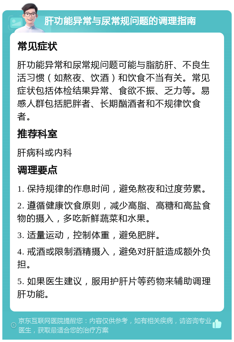 肝功能异常与尿常规问题的调理指南 常见症状 肝功能异常和尿常规问题可能与脂肪肝、不良生活习惯（如熬夜、饮酒）和饮食不当有关。常见症状包括体检结果异常、食欲不振、乏力等。易感人群包括肥胖者、长期酗酒者和不规律饮食者。 推荐科室 肝病科或内科 调理要点 1. 保持规律的作息时间，避免熬夜和过度劳累。 2. 遵循健康饮食原则，减少高脂、高糖和高盐食物的摄入，多吃新鲜蔬菜和水果。 3. 适量运动，控制体重，避免肥胖。 4. 戒酒或限制酒精摄入，避免对肝脏造成额外负担。 5. 如果医生建议，服用护肝片等药物来辅助调理肝功能。