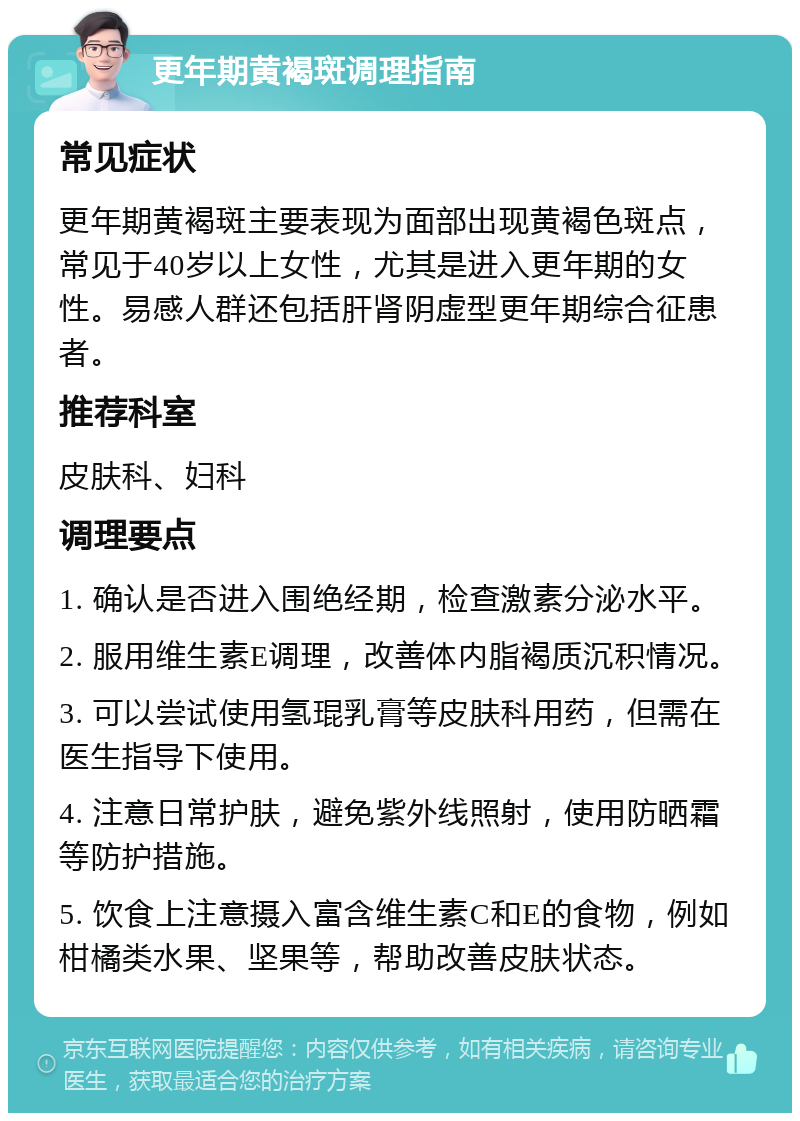 更年期黄褐斑调理指南 常见症状 更年期黄褐斑主要表现为面部出现黄褐色斑点，常见于40岁以上女性，尤其是进入更年期的女性。易感人群还包括肝肾阴虚型更年期综合征患者。 推荐科室 皮肤科、妇科 调理要点 1. 确认是否进入围绝经期，检查激素分泌水平。 2. 服用维生素E调理，改善体内脂褐质沉积情况。 3. 可以尝试使用氢琨乳膏等皮肤科用药，但需在医生指导下使用。 4. 注意日常护肤，避免紫外线照射，使用防晒霜等防护措施。 5. 饮食上注意摄入富含维生素C和E的食物，例如柑橘类水果、坚果等，帮助改善皮肤状态。