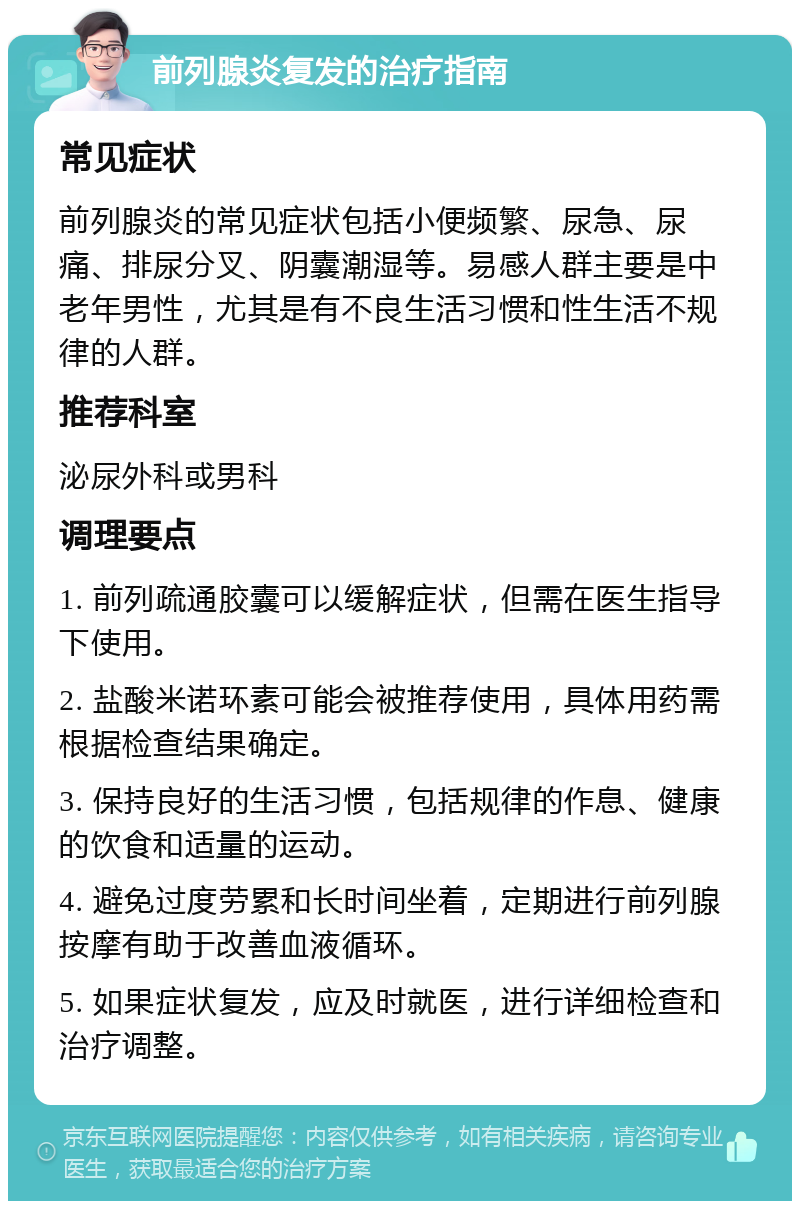 前列腺炎复发的治疗指南 常见症状 前列腺炎的常见症状包括小便频繁、尿急、尿痛、排尿分叉、阴囊潮湿等。易感人群主要是中老年男性，尤其是有不良生活习惯和性生活不规律的人群。 推荐科室 泌尿外科或男科 调理要点 1. 前列疏通胶囊可以缓解症状，但需在医生指导下使用。 2. 盐酸米诺环素可能会被推荐使用，具体用药需根据检查结果确定。 3. 保持良好的生活习惯，包括规律的作息、健康的饮食和适量的运动。 4. 避免过度劳累和长时间坐着，定期进行前列腺按摩有助于改善血液循环。 5. 如果症状复发，应及时就医，进行详细检查和治疗调整。