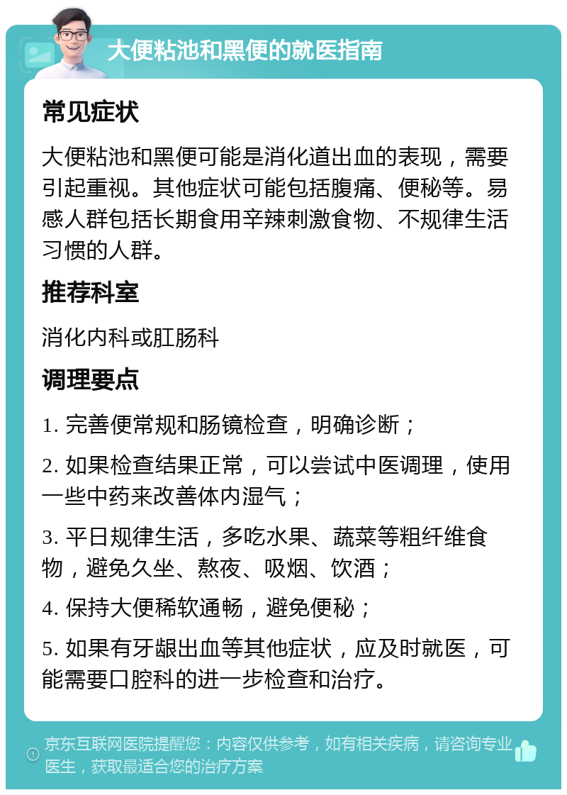 大便粘池和黑便的就医指南 常见症状 大便粘池和黑便可能是消化道出血的表现，需要引起重视。其他症状可能包括腹痛、便秘等。易感人群包括长期食用辛辣刺激食物、不规律生活习惯的人群。 推荐科室 消化内科或肛肠科 调理要点 1. 完善便常规和肠镜检查，明确诊断； 2. 如果检查结果正常，可以尝试中医调理，使用一些中药来改善体内湿气； 3. 平日规律生活，多吃水果、蔬菜等粗纤维食物，避免久坐、熬夜、吸烟、饮酒； 4. 保持大便稀软通畅，避免便秘； 5. 如果有牙龈出血等其他症状，应及时就医，可能需要口腔科的进一步检查和治疗。