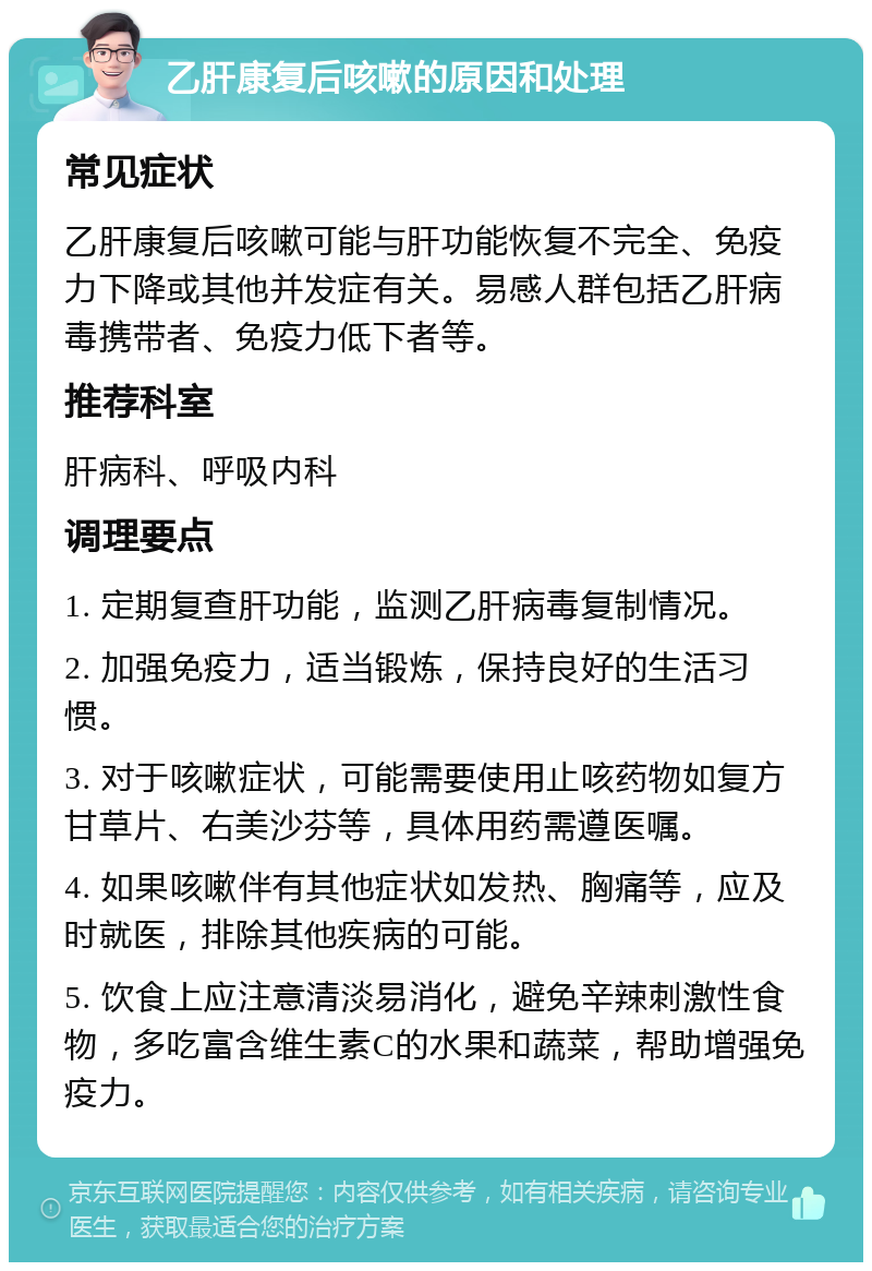 乙肝康复后咳嗽的原因和处理 常见症状 乙肝康复后咳嗽可能与肝功能恢复不完全、免疫力下降或其他并发症有关。易感人群包括乙肝病毒携带者、免疫力低下者等。 推荐科室 肝病科、呼吸内科 调理要点 1. 定期复查肝功能，监测乙肝病毒复制情况。 2. 加强免疫力，适当锻炼，保持良好的生活习惯。 3. 对于咳嗽症状，可能需要使用止咳药物如复方甘草片、右美沙芬等，具体用药需遵医嘱。 4. 如果咳嗽伴有其他症状如发热、胸痛等，应及时就医，排除其他疾病的可能。 5. 饮食上应注意清淡易消化，避免辛辣刺激性食物，多吃富含维生素C的水果和蔬菜，帮助增强免疫力。