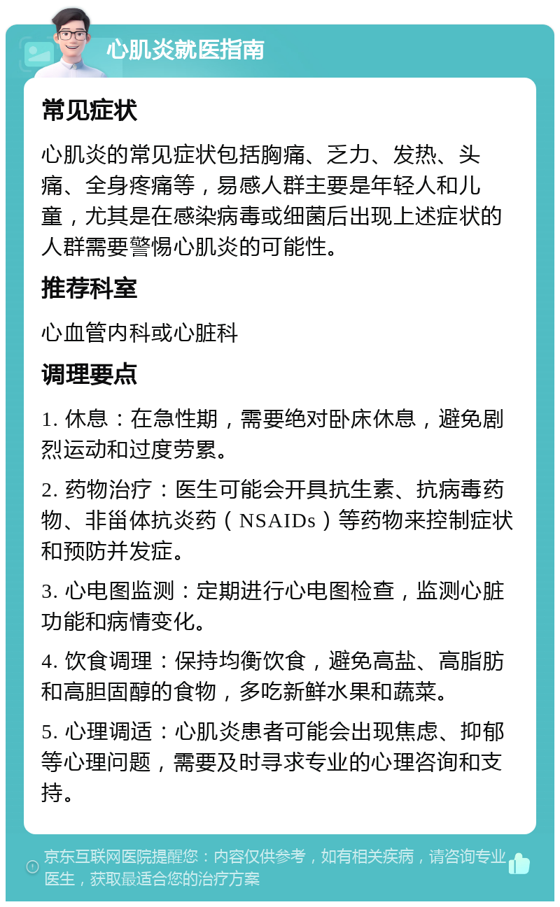 心肌炎就医指南 常见症状 心肌炎的常见症状包括胸痛、乏力、发热、头痛、全身疼痛等，易感人群主要是年轻人和儿童，尤其是在感染病毒或细菌后出现上述症状的人群需要警惕心肌炎的可能性。 推荐科室 心血管内科或心脏科 调理要点 1. 休息：在急性期，需要绝对卧床休息，避免剧烈运动和过度劳累。 2. 药物治疗：医生可能会开具抗生素、抗病毒药物、非甾体抗炎药（NSAIDs）等药物来控制症状和预防并发症。 3. 心电图监测：定期进行心电图检查，监测心脏功能和病情变化。 4. 饮食调理：保持均衡饮食，避免高盐、高脂肪和高胆固醇的食物，多吃新鲜水果和蔬菜。 5. 心理调适：心肌炎患者可能会出现焦虑、抑郁等心理问题，需要及时寻求专业的心理咨询和支持。