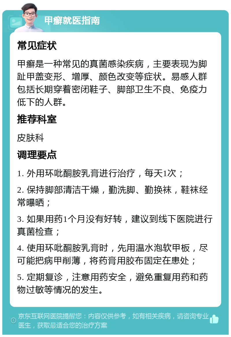 甲癣就医指南 常见症状 甲癣是一种常见的真菌感染疾病，主要表现为脚趾甲盖变形、增厚、颜色改变等症状。易感人群包括长期穿着密闭鞋子、脚部卫生不良、免疫力低下的人群。 推荐科室 皮肤科 调理要点 1. 外用环吡酮胺乳膏进行治疗，每天1次； 2. 保持脚部清洁干燥，勤洗脚、勤换袜，鞋袜经常曝晒； 3. 如果用药1个月没有好转，建议到线下医院进行真菌检查； 4. 使用环吡酮胺乳膏时，先用温水泡软甲板，尽可能把病甲削薄，将药膏用胶布固定在患处； 5. 定期复诊，注意用药安全，避免重复用药和药物过敏等情况的发生。