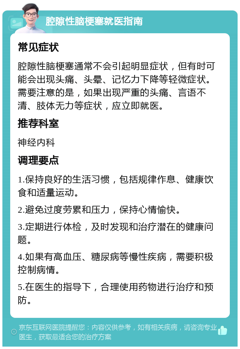 腔隙性脑梗塞就医指南 常见症状 腔隙性脑梗塞通常不会引起明显症状，但有时可能会出现头痛、头晕、记忆力下降等轻微症状。需要注意的是，如果出现严重的头痛、言语不清、肢体无力等症状，应立即就医。 推荐科室 神经内科 调理要点 1.保持良好的生活习惯，包括规律作息、健康饮食和适量运动。 2.避免过度劳累和压力，保持心情愉快。 3.定期进行体检，及时发现和治疗潜在的健康问题。 4.如果有高血压、糖尿病等慢性疾病，需要积极控制病情。 5.在医生的指导下，合理使用药物进行治疗和预防。