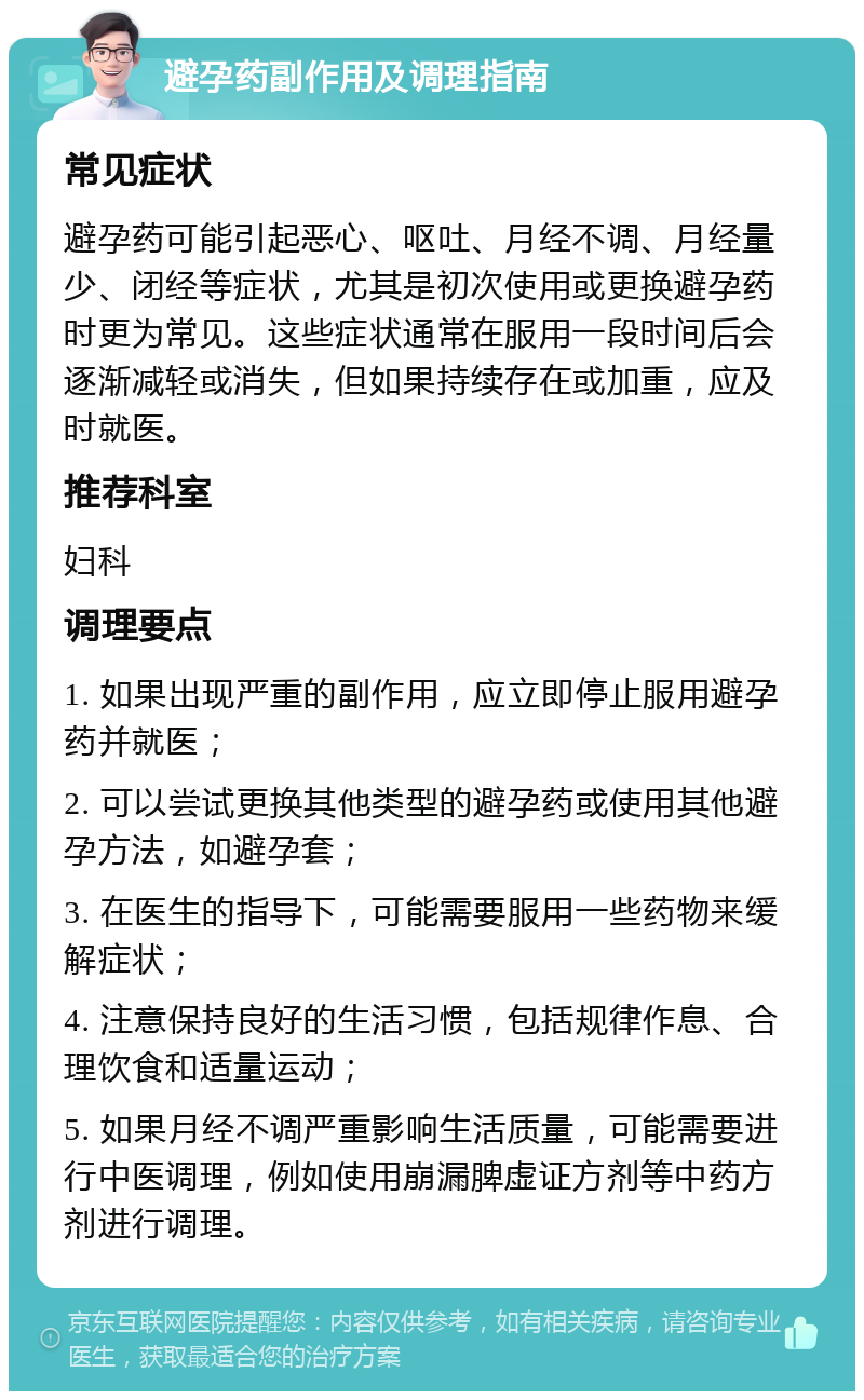 避孕药副作用及调理指南 常见症状 避孕药可能引起恶心、呕吐、月经不调、月经量少、闭经等症状，尤其是初次使用或更换避孕药时更为常见。这些症状通常在服用一段时间后会逐渐减轻或消失，但如果持续存在或加重，应及时就医。 推荐科室 妇科 调理要点 1. 如果出现严重的副作用，应立即停止服用避孕药并就医； 2. 可以尝试更换其他类型的避孕药或使用其他避孕方法，如避孕套； 3. 在医生的指导下，可能需要服用一些药物来缓解症状； 4. 注意保持良好的生活习惯，包括规律作息、合理饮食和适量运动； 5. 如果月经不调严重影响生活质量，可能需要进行中医调理，例如使用崩漏脾虚证方剂等中药方剂进行调理。