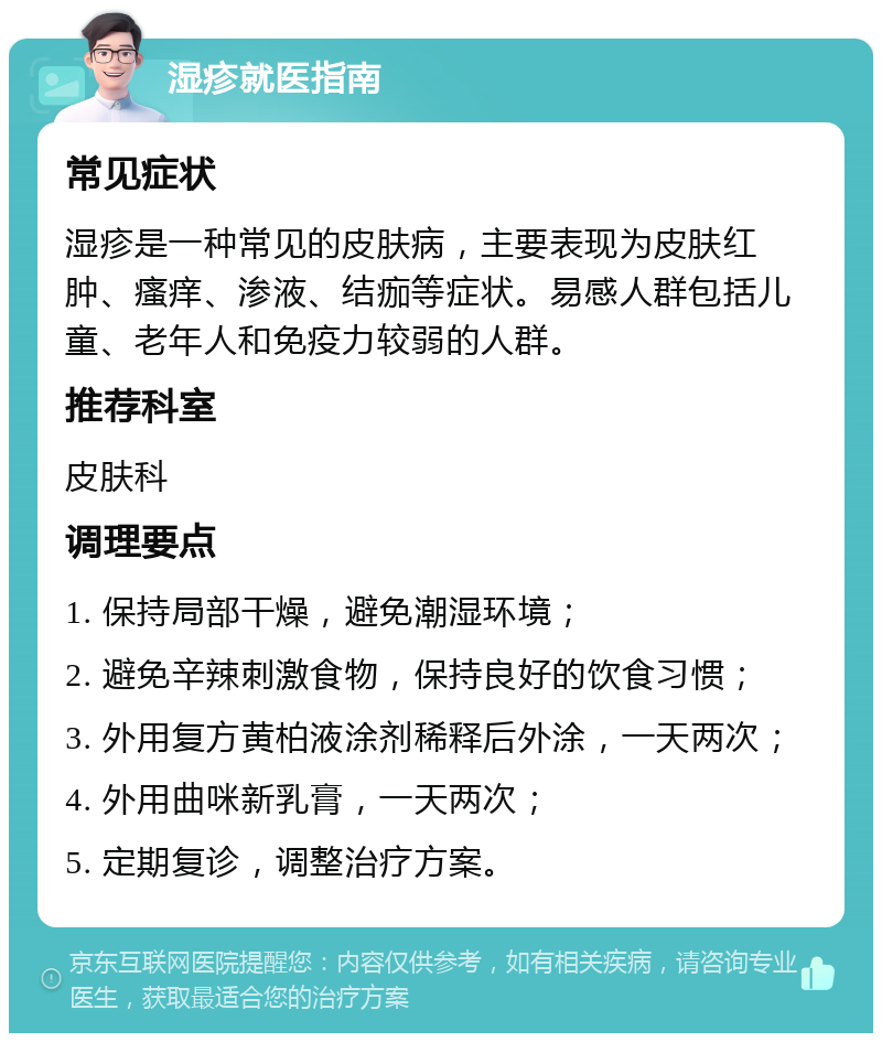 湿疹就医指南 常见症状 湿疹是一种常见的皮肤病，主要表现为皮肤红肿、瘙痒、渗液、结痂等症状。易感人群包括儿童、老年人和免疫力较弱的人群。 推荐科室 皮肤科 调理要点 1. 保持局部干燥，避免潮湿环境； 2. 避免辛辣刺激食物，保持良好的饮食习惯； 3. 外用复方黄柏液涂剂稀释后外涂，一天两次； 4. 外用曲咪新乳膏，一天两次； 5. 定期复诊，调整治疗方案。