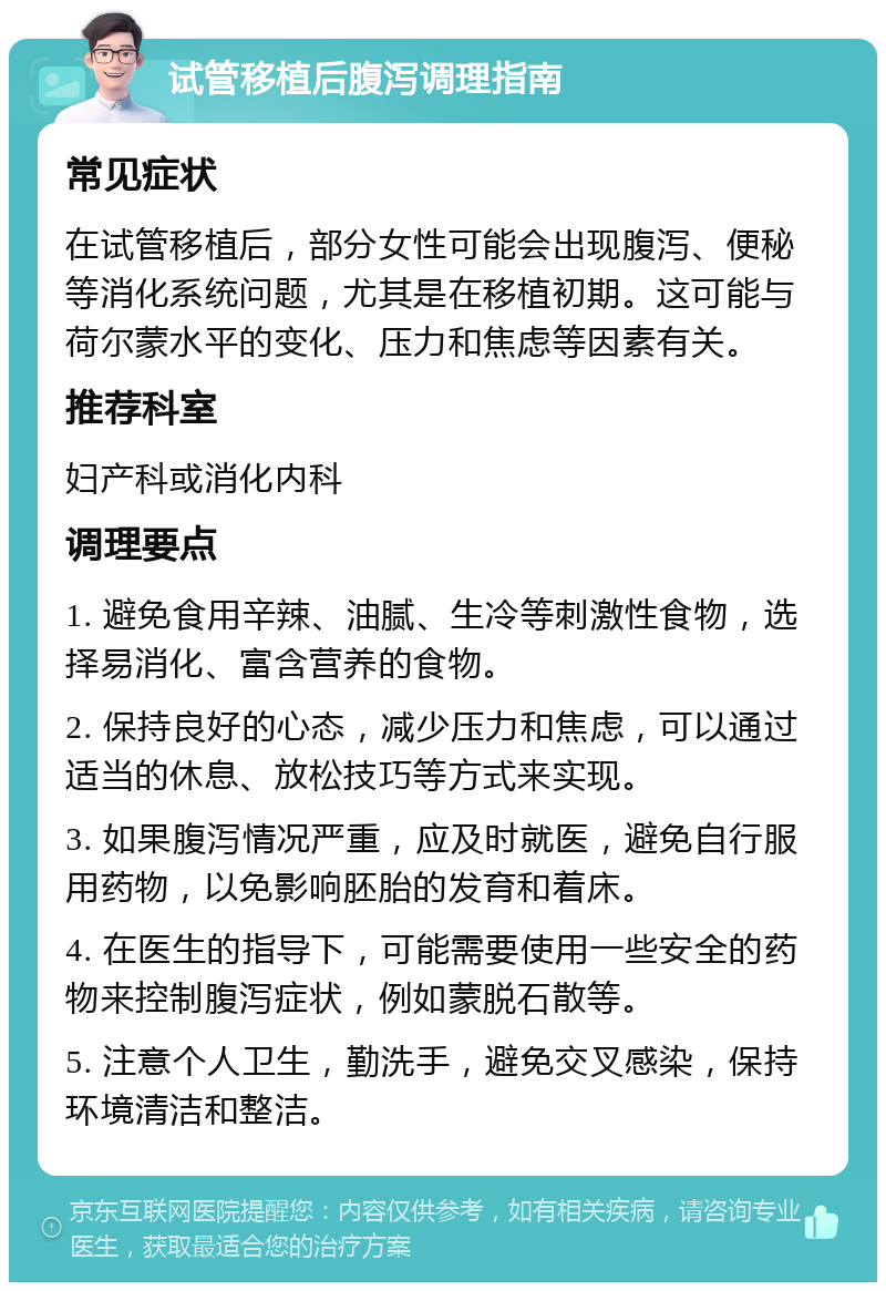 试管移植后腹泻调理指南 常见症状 在试管移植后，部分女性可能会出现腹泻、便秘等消化系统问题，尤其是在移植初期。这可能与荷尔蒙水平的变化、压力和焦虑等因素有关。 推荐科室 妇产科或消化内科 调理要点 1. 避免食用辛辣、油腻、生冷等刺激性食物，选择易消化、富含营养的食物。 2. 保持良好的心态，减少压力和焦虑，可以通过适当的休息、放松技巧等方式来实现。 3. 如果腹泻情况严重，应及时就医，避免自行服用药物，以免影响胚胎的发育和着床。 4. 在医生的指导下，可能需要使用一些安全的药物来控制腹泻症状，例如蒙脱石散等。 5. 注意个人卫生，勤洗手，避免交叉感染，保持环境清洁和整洁。