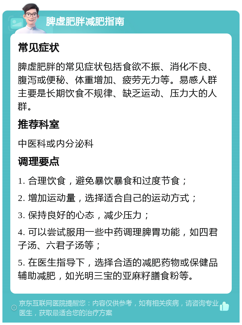 脾虚肥胖减肥指南 常见症状 脾虚肥胖的常见症状包括食欲不振、消化不良、腹泻或便秘、体重增加、疲劳无力等。易感人群主要是长期饮食不规律、缺乏运动、压力大的人群。 推荐科室 中医科或内分泌科 调理要点 1. 合理饮食，避免暴饮暴食和过度节食； 2. 增加运动量，选择适合自己的运动方式； 3. 保持良好的心态，减少压力； 4. 可以尝试服用一些中药调理脾胃功能，如四君子汤、六君子汤等； 5. 在医生指导下，选择合适的减肥药物或保健品辅助减肥，如光明三宝的亚麻籽膳食粉等。