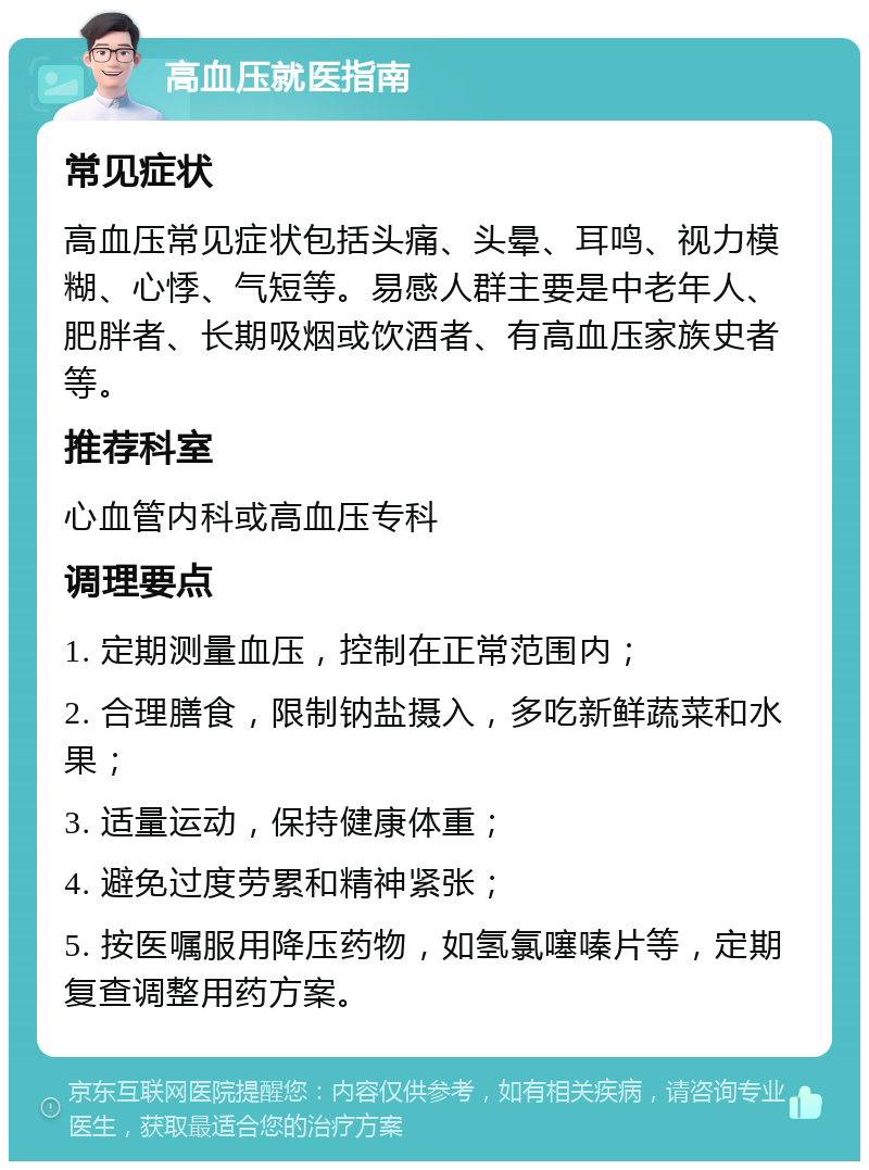 高血压就医指南 常见症状 高血压常见症状包括头痛、头晕、耳鸣、视力模糊、心悸、气短等。易感人群主要是中老年人、肥胖者、长期吸烟或饮酒者、有高血压家族史者等。 推荐科室 心血管内科或高血压专科 调理要点 1. 定期测量血压，控制在正常范围内； 2. 合理膳食，限制钠盐摄入，多吃新鲜蔬菜和水果； 3. 适量运动，保持健康体重； 4. 避免过度劳累和精神紧张； 5. 按医嘱服用降压药物，如氢氯噻嗪片等，定期复查调整用药方案。