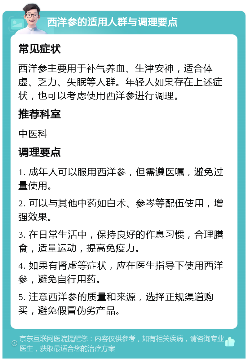 西洋参的适用人群与调理要点 常见症状 西洋参主要用于补气养血、生津安神，适合体虚、乏力、失眠等人群。年轻人如果存在上述症状，也可以考虑使用西洋参进行调理。 推荐科室 中医科 调理要点 1. 成年人可以服用西洋参，但需遵医嘱，避免过量使用。 2. 可以与其他中药如白术、参岑等配伍使用，增强效果。 3. 在日常生活中，保持良好的作息习惯，合理膳食，适量运动，提高免疫力。 4. 如果有肾虚等症状，应在医生指导下使用西洋参，避免自行用药。 5. 注意西洋参的质量和来源，选择正规渠道购买，避免假冒伪劣产品。