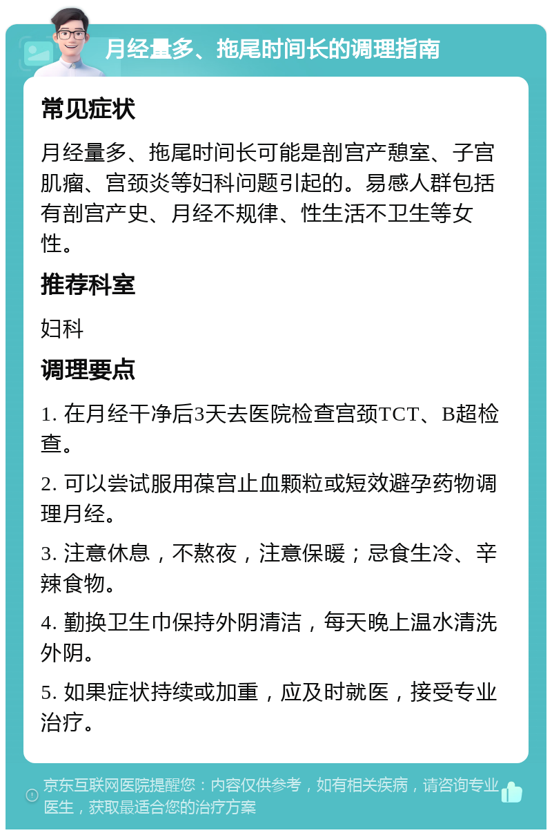 月经量多、拖尾时间长的调理指南 常见症状 月经量多、拖尾时间长可能是剖宫产憩室、子宫肌瘤、宫颈炎等妇科问题引起的。易感人群包括有剖宫产史、月经不规律、性生活不卫生等女性。 推荐科室 妇科 调理要点 1. 在月经干净后3天去医院检查宫颈TCT、B超检查。 2. 可以尝试服用葆宫止血颗粒或短效避孕药物调理月经。 3. 注意休息，不熬夜，注意保暖；忌食生冷、辛辣食物。 4. 勤换卫生巾保持外阴清洁，每天晚上温水清洗外阴。 5. 如果症状持续或加重，应及时就医，接受专业治疗。