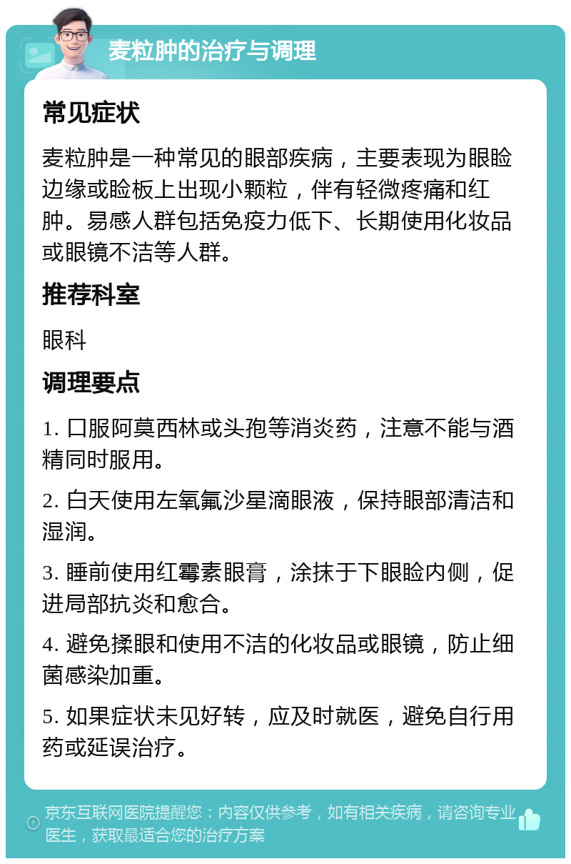 麦粒肿的治疗与调理 常见症状 麦粒肿是一种常见的眼部疾病，主要表现为眼睑边缘或睑板上出现小颗粒，伴有轻微疼痛和红肿。易感人群包括免疫力低下、长期使用化妆品或眼镜不洁等人群。 推荐科室 眼科 调理要点 1. 口服阿莫西林或头孢等消炎药，注意不能与酒精同时服用。 2. 白天使用左氧氟沙星滴眼液，保持眼部清洁和湿润。 3. 睡前使用红霉素眼膏，涂抹于下眼睑内侧，促进局部抗炎和愈合。 4. 避免揉眼和使用不洁的化妆品或眼镜，防止细菌感染加重。 5. 如果症状未见好转，应及时就医，避免自行用药或延误治疗。