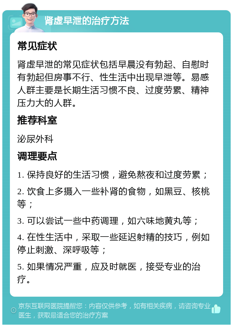 肾虚早泄的治疗方法 常见症状 肾虚早泄的常见症状包括早晨没有勃起、自慰时有勃起但房事不行、性生活中出现早泄等。易感人群主要是长期生活习惯不良、过度劳累、精神压力大的人群。 推荐科室 泌尿外科 调理要点 1. 保持良好的生活习惯，避免熬夜和过度劳累； 2. 饮食上多摄入一些补肾的食物，如黑豆、核桃等； 3. 可以尝试一些中药调理，如六味地黄丸等； 4. 在性生活中，采取一些延迟射精的技巧，例如停止刺激、深呼吸等； 5. 如果情况严重，应及时就医，接受专业的治疗。