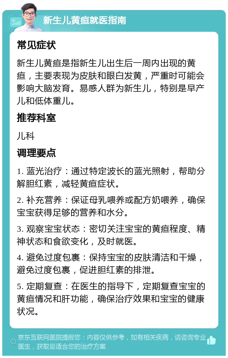 新生儿黄疸就医指南 常见症状 新生儿黄疸是指新生儿出生后一周内出现的黄疸，主要表现为皮肤和眼白发黄，严重时可能会影响大脑发育。易感人群为新生儿，特别是早产儿和低体重儿。 推荐科室 儿科 调理要点 1. 蓝光治疗：通过特定波长的蓝光照射，帮助分解胆红素，减轻黄疸症状。 2. 补充营养：保证母乳喂养或配方奶喂养，确保宝宝获得足够的营养和水分。 3. 观察宝宝状态：密切关注宝宝的黄疸程度、精神状态和食欲变化，及时就医。 4. 避免过度包裹：保持宝宝的皮肤清洁和干燥，避免过度包裹，促进胆红素的排泄。 5. 定期复查：在医生的指导下，定期复查宝宝的黄疸情况和肝功能，确保治疗效果和宝宝的健康状况。