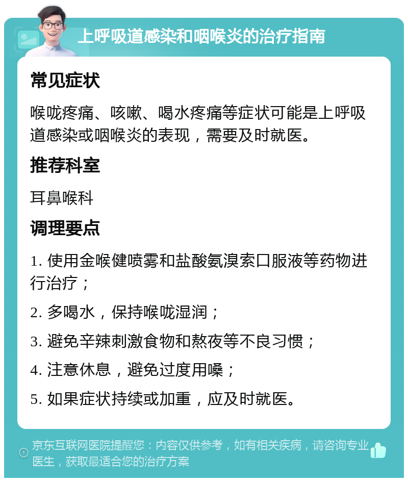 上呼吸道感染和咽喉炎的治疗指南 常见症状 喉咙疼痛、咳嗽、喝水疼痛等症状可能是上呼吸道感染或咽喉炎的表现，需要及时就医。 推荐科室 耳鼻喉科 调理要点 1. 使用金喉健喷雾和盐酸氨溴索口服液等药物进行治疗； 2. 多喝水，保持喉咙湿润； 3. 避免辛辣刺激食物和熬夜等不良习惯； 4. 注意休息，避免过度用嗓； 5. 如果症状持续或加重，应及时就医。