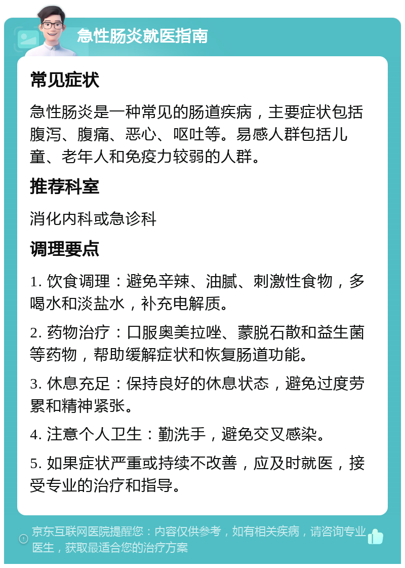 急性肠炎就医指南 常见症状 急性肠炎是一种常见的肠道疾病，主要症状包括腹泻、腹痛、恶心、呕吐等。易感人群包括儿童、老年人和免疫力较弱的人群。 推荐科室 消化内科或急诊科 调理要点 1. 饮食调理：避免辛辣、油腻、刺激性食物，多喝水和淡盐水，补充电解质。 2. 药物治疗：口服奥美拉唑、蒙脱石散和益生菌等药物，帮助缓解症状和恢复肠道功能。 3. 休息充足：保持良好的休息状态，避免过度劳累和精神紧张。 4. 注意个人卫生：勤洗手，避免交叉感染。 5. 如果症状严重或持续不改善，应及时就医，接受专业的治疗和指导。