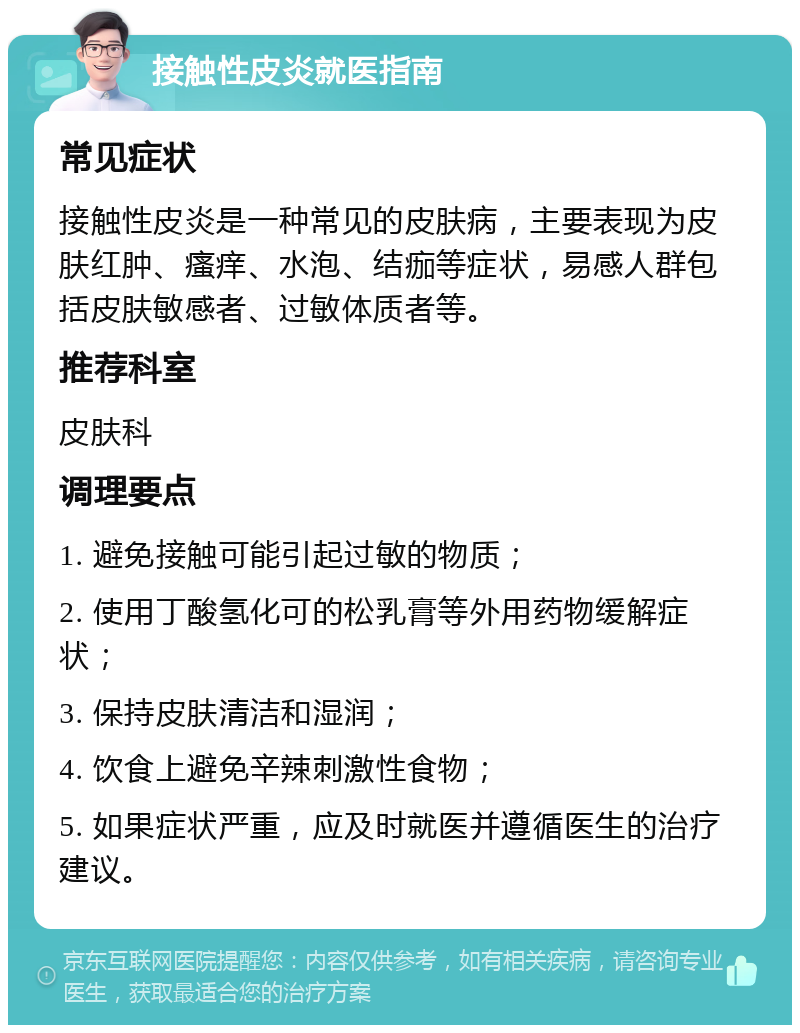 接触性皮炎就医指南 常见症状 接触性皮炎是一种常见的皮肤病，主要表现为皮肤红肿、瘙痒、水泡、结痂等症状，易感人群包括皮肤敏感者、过敏体质者等。 推荐科室 皮肤科 调理要点 1. 避免接触可能引起过敏的物质； 2. 使用丁酸氢化可的松乳膏等外用药物缓解症状； 3. 保持皮肤清洁和湿润； 4. 饮食上避免辛辣刺激性食物； 5. 如果症状严重，应及时就医并遵循医生的治疗建议。