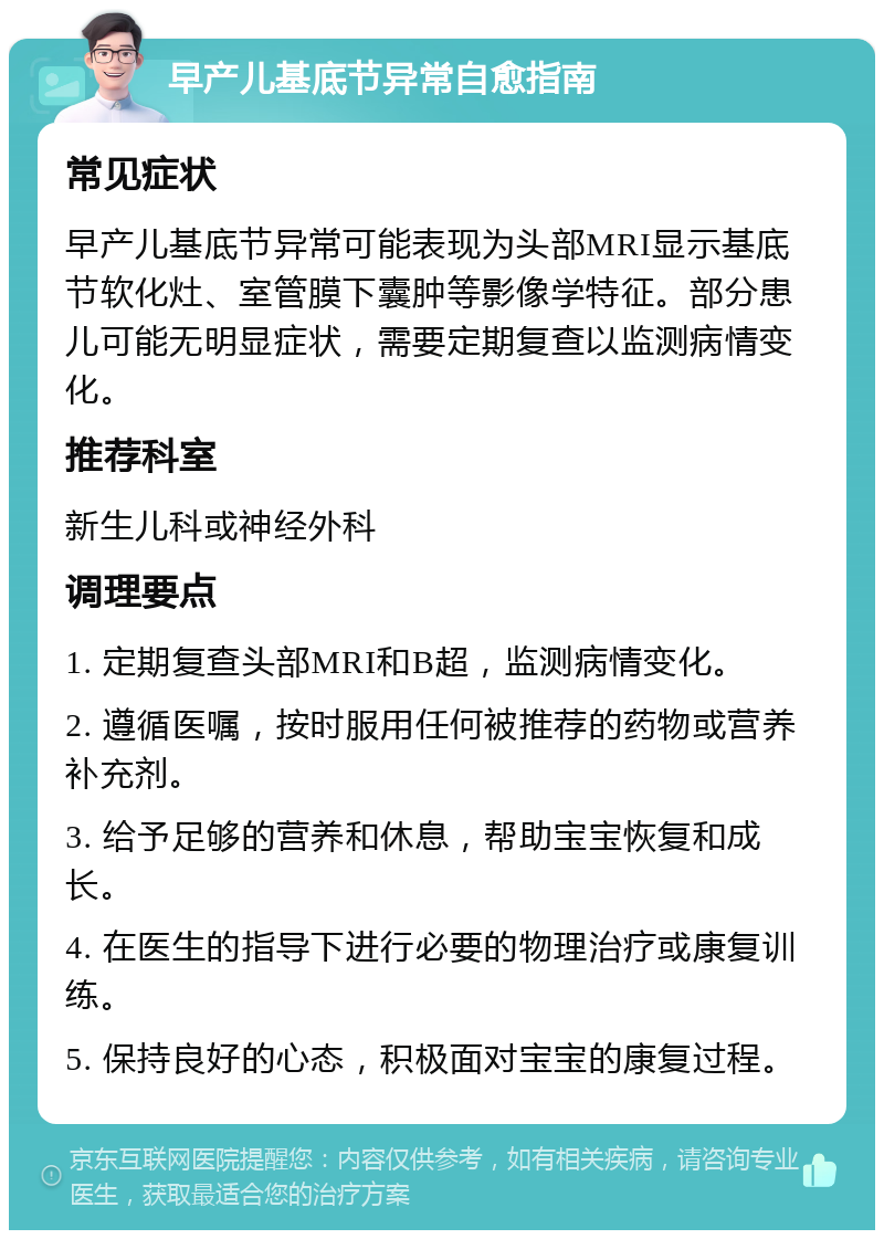 早产儿基底节异常自愈指南 常见症状 早产儿基底节异常可能表现为头部MRI显示基底节软化灶、室管膜下囊肿等影像学特征。部分患儿可能无明显症状，需要定期复查以监测病情变化。 推荐科室 新生儿科或神经外科 调理要点 1. 定期复查头部MRI和B超，监测病情变化。 2. 遵循医嘱，按时服用任何被推荐的药物或营养补充剂。 3. 给予足够的营养和休息，帮助宝宝恢复和成长。 4. 在医生的指导下进行必要的物理治疗或康复训练。 5. 保持良好的心态，积极面对宝宝的康复过程。