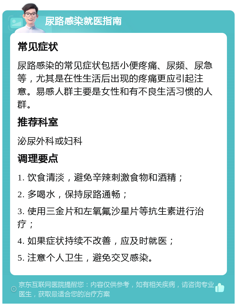 尿路感染就医指南 常见症状 尿路感染的常见症状包括小便疼痛、尿频、尿急等，尤其是在性生活后出现的疼痛更应引起注意。易感人群主要是女性和有不良生活习惯的人群。 推荐科室 泌尿外科或妇科 调理要点 1. 饮食清淡，避免辛辣刺激食物和酒精； 2. 多喝水，保持尿路通畅； 3. 使用三金片和左氧氟沙星片等抗生素进行治疗； 4. 如果症状持续不改善，应及时就医； 5. 注意个人卫生，避免交叉感染。