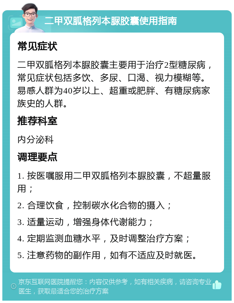 二甲双胍格列本脲胶囊使用指南 常见症状 二甲双胍格列本脲胶囊主要用于治疗2型糖尿病，常见症状包括多饮、多尿、口渴、视力模糊等。易感人群为40岁以上、超重或肥胖、有糖尿病家族史的人群。 推荐科室 内分泌科 调理要点 1. 按医嘱服用二甲双胍格列本脲胶囊，不超量服用； 2. 合理饮食，控制碳水化合物的摄入； 3. 适量运动，增强身体代谢能力； 4. 定期监测血糖水平，及时调整治疗方案； 5. 注意药物的副作用，如有不适应及时就医。