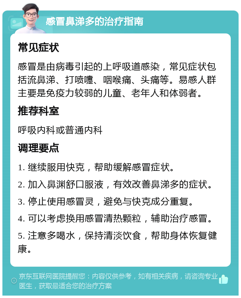 感冒鼻涕多的治疗指南 常见症状 感冒是由病毒引起的上呼吸道感染，常见症状包括流鼻涕、打喷嚏、咽喉痛、头痛等。易感人群主要是免疫力较弱的儿童、老年人和体弱者。 推荐科室 呼吸内科或普通内科 调理要点 1. 继续服用快克，帮助缓解感冒症状。 2. 加入鼻渊舒口服液，有效改善鼻涕多的症状。 3. 停止使用感冒灵，避免与快克成分重复。 4. 可以考虑换用感冒清热颗粒，辅助治疗感冒。 5. 注意多喝水，保持清淡饮食，帮助身体恢复健康。