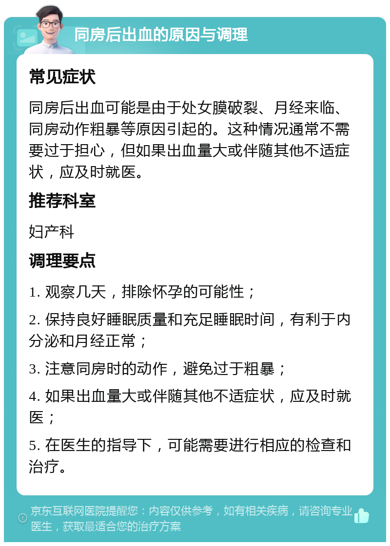 同房后出血的原因与调理 常见症状 同房后出血可能是由于处女膜破裂、月经来临、同房动作粗暴等原因引起的。这种情况通常不需要过于担心，但如果出血量大或伴随其他不适症状，应及时就医。 推荐科室 妇产科 调理要点 1. 观察几天，排除怀孕的可能性； 2. 保持良好睡眠质量和充足睡眠时间，有利于内分泌和月经正常； 3. 注意同房时的动作，避免过于粗暴； 4. 如果出血量大或伴随其他不适症状，应及时就医； 5. 在医生的指导下，可能需要进行相应的检查和治疗。