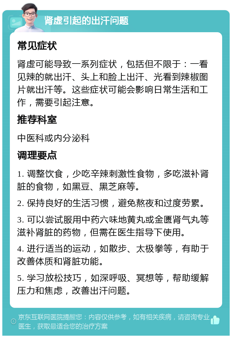 肾虚引起的出汗问题 常见症状 肾虚可能导致一系列症状，包括但不限于：一看见辣的就出汗、头上和脸上出汗、光看到辣椒图片就出汗等。这些症状可能会影响日常生活和工作，需要引起注意。 推荐科室 中医科或内分泌科 调理要点 1. 调整饮食，少吃辛辣刺激性食物，多吃滋补肾脏的食物，如黑豆、黑芝麻等。 2. 保持良好的生活习惯，避免熬夜和过度劳累。 3. 可以尝试服用中药六味地黄丸或金匮肾气丸等滋补肾脏的药物，但需在医生指导下使用。 4. 进行适当的运动，如散步、太极拳等，有助于改善体质和肾脏功能。 5. 学习放松技巧，如深呼吸、冥想等，帮助缓解压力和焦虑，改善出汗问题。