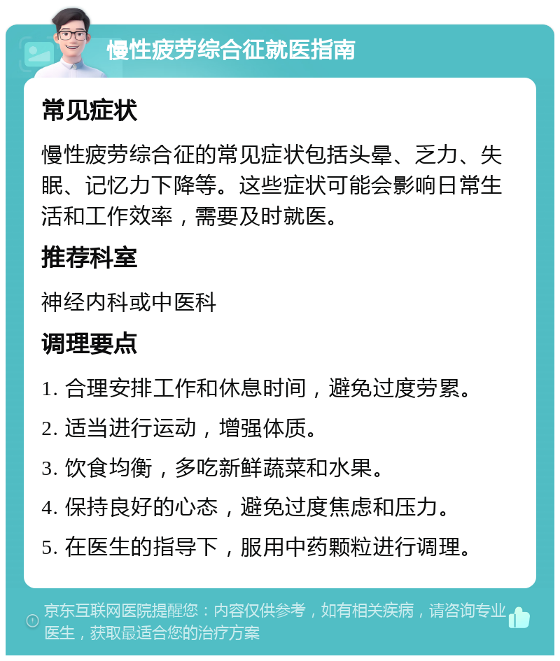 慢性疲劳综合征就医指南 常见症状 慢性疲劳综合征的常见症状包括头晕、乏力、失眠、记忆力下降等。这些症状可能会影响日常生活和工作效率，需要及时就医。 推荐科室 神经内科或中医科 调理要点 1. 合理安排工作和休息时间，避免过度劳累。 2. 适当进行运动，增强体质。 3. 饮食均衡，多吃新鲜蔬菜和水果。 4. 保持良好的心态，避免过度焦虑和压力。 5. 在医生的指导下，服用中药颗粒进行调理。