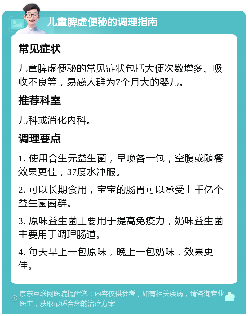 儿童脾虚便秘的调理指南 常见症状 儿童脾虚便秘的常见症状包括大便次数增多、吸收不良等，易感人群为7个月大的婴儿。 推荐科室 儿科或消化内科。 调理要点 1. 使用合生元益生菌，早晚各一包，空腹或随餐效果更佳，37度水冲服。 2. 可以长期食用，宝宝的肠胃可以承受上千亿个益生菌菌群。 3. 原味益生菌主要用于提高免疫力，奶味益生菌主要用于调理肠道。 4. 每天早上一包原味，晚上一包奶味，效果更佳。