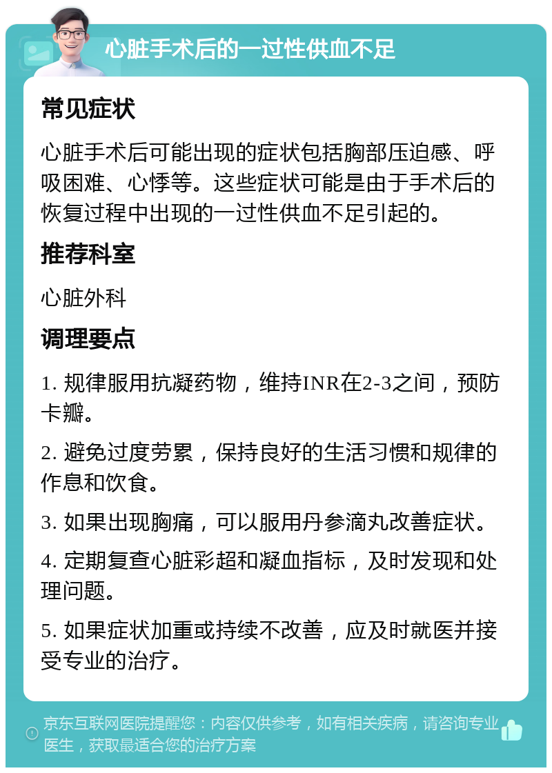 心脏手术后的一过性供血不足 常见症状 心脏手术后可能出现的症状包括胸部压迫感、呼吸困难、心悸等。这些症状可能是由于手术后的恢复过程中出现的一过性供血不足引起的。 推荐科室 心脏外科 调理要点 1. 规律服用抗凝药物，维持INR在2-3之间，预防卡瓣。 2. 避免过度劳累，保持良好的生活习惯和规律的作息和饮食。 3. 如果出现胸痛，可以服用丹参滴丸改善症状。 4. 定期复查心脏彩超和凝血指标，及时发现和处理问题。 5. 如果症状加重或持续不改善，应及时就医并接受专业的治疗。