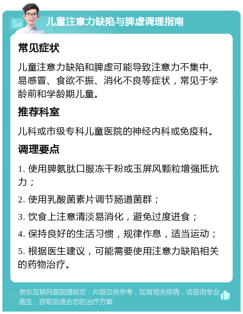 儿童注意力缺陷与脾虚调理指南 常见症状 儿童注意力缺陷和脾虚可能导致注意力不集中、易感冒、食欲不振、消化不良等症状，常见于学龄前和学龄期儿童。 推荐科室 儿科或市级专科儿童医院的神经内科或免疫科。 调理要点 1. 使用脾氨肽口服冻干粉或玉屏风颗粒增强抵抗力； 2. 使用乳酸菌素片调节肠道菌群； 3. 饮食上注意清淡易消化，避免过度进食； 4. 保持良好的生活习惯，规律作息，适当运动； 5. 根据医生建议，可能需要使用注意力缺陷相关的药物治疗。