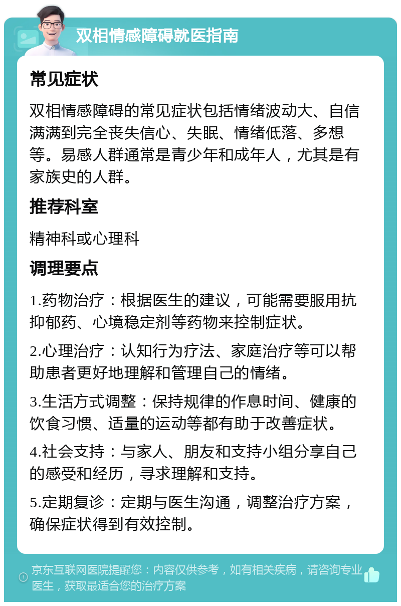 双相情感障碍就医指南 常见症状 双相情感障碍的常见症状包括情绪波动大、自信满满到完全丧失信心、失眠、情绪低落、多想等。易感人群通常是青少年和成年人，尤其是有家族史的人群。 推荐科室 精神科或心理科 调理要点 1.药物治疗：根据医生的建议，可能需要服用抗抑郁药、心境稳定剂等药物来控制症状。 2.心理治疗：认知行为疗法、家庭治疗等可以帮助患者更好地理解和管理自己的情绪。 3.生活方式调整：保持规律的作息时间、健康的饮食习惯、适量的运动等都有助于改善症状。 4.社会支持：与家人、朋友和支持小组分享自己的感受和经历，寻求理解和支持。 5.定期复诊：定期与医生沟通，调整治疗方案，确保症状得到有效控制。