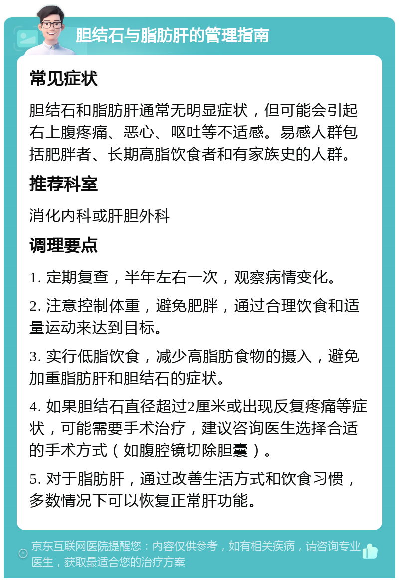 胆结石与脂肪肝的管理指南 常见症状 胆结石和脂肪肝通常无明显症状，但可能会引起右上腹疼痛、恶心、呕吐等不适感。易感人群包括肥胖者、长期高脂饮食者和有家族史的人群。 推荐科室 消化内科或肝胆外科 调理要点 1. 定期复查，半年左右一次，观察病情变化。 2. 注意控制体重，避免肥胖，通过合理饮食和适量运动来达到目标。 3. 实行低脂饮食，减少高脂肪食物的摄入，避免加重脂肪肝和胆结石的症状。 4. 如果胆结石直径超过2厘米或出现反复疼痛等症状，可能需要手术治疗，建议咨询医生选择合适的手术方式（如腹腔镜切除胆囊）。 5. 对于脂肪肝，通过改善生活方式和饮食习惯，多数情况下可以恢复正常肝功能。