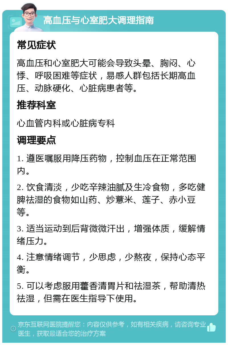 高血压与心室肥大调理指南 常见症状 高血压和心室肥大可能会导致头晕、胸闷、心悸、呼吸困难等症状，易感人群包括长期高血压、动脉硬化、心脏病患者等。 推荐科室 心血管内科或心脏病专科 调理要点 1. 遵医嘱服用降压药物，控制血压在正常范围内。 2. 饮食清淡，少吃辛辣油腻及生冷食物，多吃健脾祛湿的食物如山药、炒薏米、莲子、赤小豆等。 3. 适当运动到后背微微汗出，增强体质，缓解情绪压力。 4. 注意情绪调节，少思虑，少熬夜，保持心态平衡。 5. 可以考虑服用藿香清胃片和祛湿茶，帮助清热祛湿，但需在医生指导下使用。