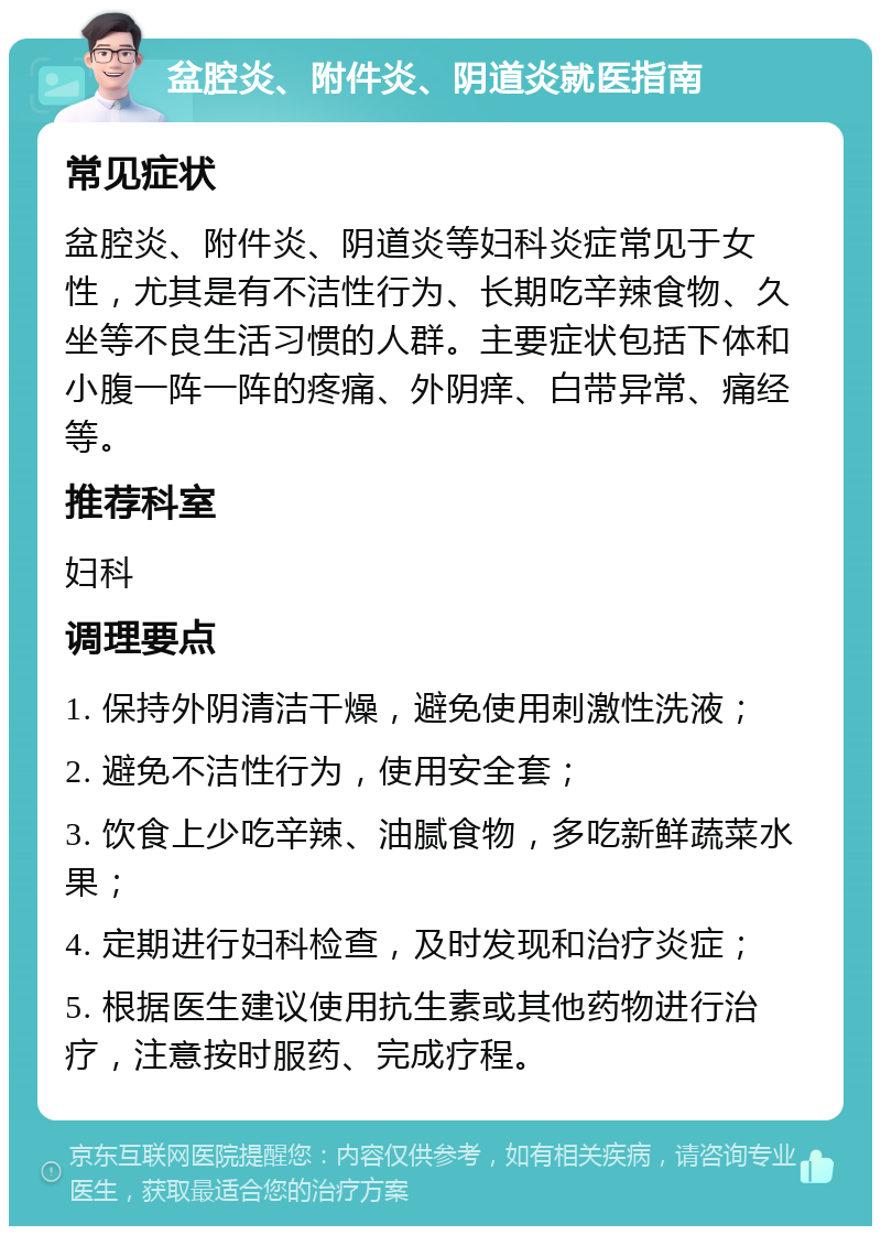 盆腔炎、附件炎、阴道炎就医指南 常见症状 盆腔炎、附件炎、阴道炎等妇科炎症常见于女性，尤其是有不洁性行为、长期吃辛辣食物、久坐等不良生活习惯的人群。主要症状包括下体和小腹一阵一阵的疼痛、外阴痒、白带异常、痛经等。 推荐科室 妇科 调理要点 1. 保持外阴清洁干燥，避免使用刺激性洗液； 2. 避免不洁性行为，使用安全套； 3. 饮食上少吃辛辣、油腻食物，多吃新鲜蔬菜水果； 4. 定期进行妇科检查，及时发现和治疗炎症； 5. 根据医生建议使用抗生素或其他药物进行治疗，注意按时服药、完成疗程。