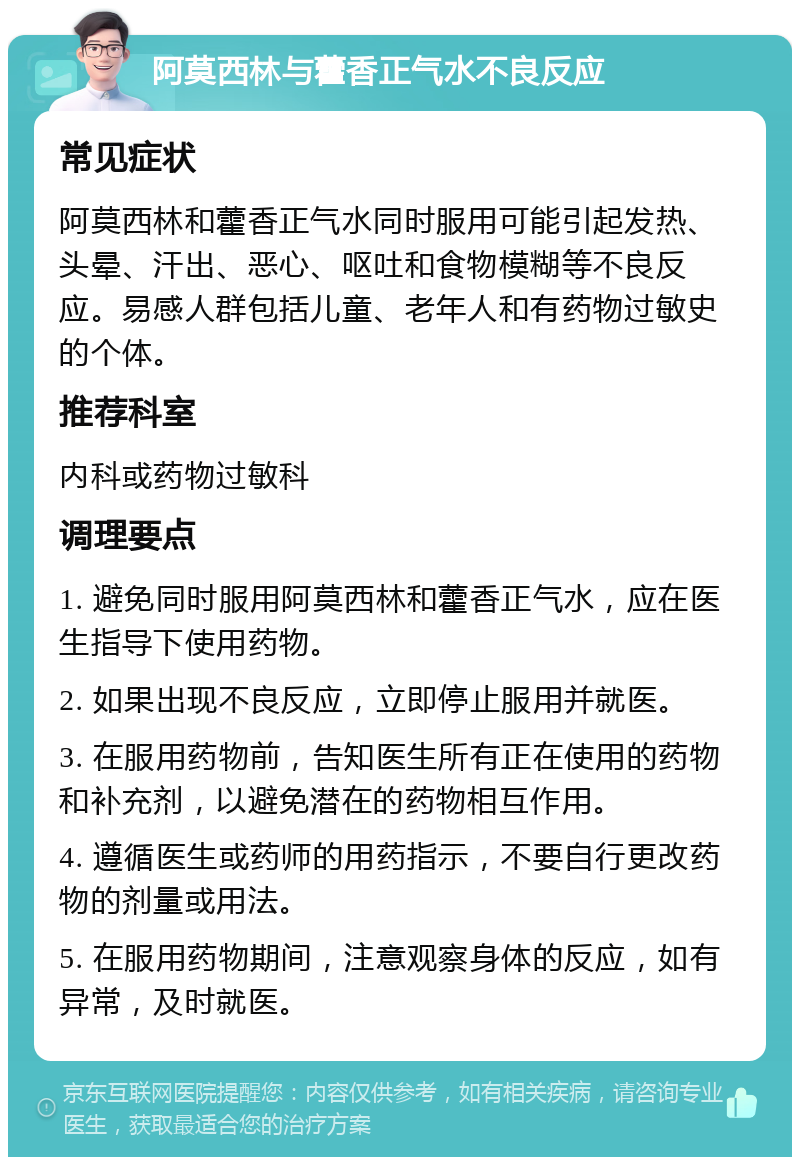 阿莫西林与藿香正气水不良反应 常见症状 阿莫西林和藿香正气水同时服用可能引起发热、头晕、汗出、恶心、呕吐和食物模糊等不良反应。易感人群包括儿童、老年人和有药物过敏史的个体。 推荐科室 内科或药物过敏科 调理要点 1. 避免同时服用阿莫西林和藿香正气水，应在医生指导下使用药物。 2. 如果出现不良反应，立即停止服用并就医。 3. 在服用药物前，告知医生所有正在使用的药物和补充剂，以避免潜在的药物相互作用。 4. 遵循医生或药师的用药指示，不要自行更改药物的剂量或用法。 5. 在服用药物期间，注意观察身体的反应，如有异常，及时就医。