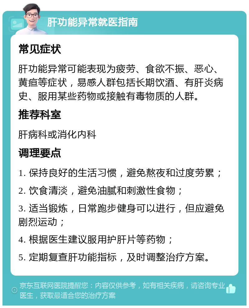 肝功能异常就医指南 常见症状 肝功能异常可能表现为疲劳、食欲不振、恶心、黄疸等症状，易感人群包括长期饮酒、有肝炎病史、服用某些药物或接触有毒物质的人群。 推荐科室 肝病科或消化内科 调理要点 1. 保持良好的生活习惯，避免熬夜和过度劳累； 2. 饮食清淡，避免油腻和刺激性食物； 3. 适当锻炼，日常跑步健身可以进行，但应避免剧烈运动； 4. 根据医生建议服用护肝片等药物； 5. 定期复查肝功能指标，及时调整治疗方案。