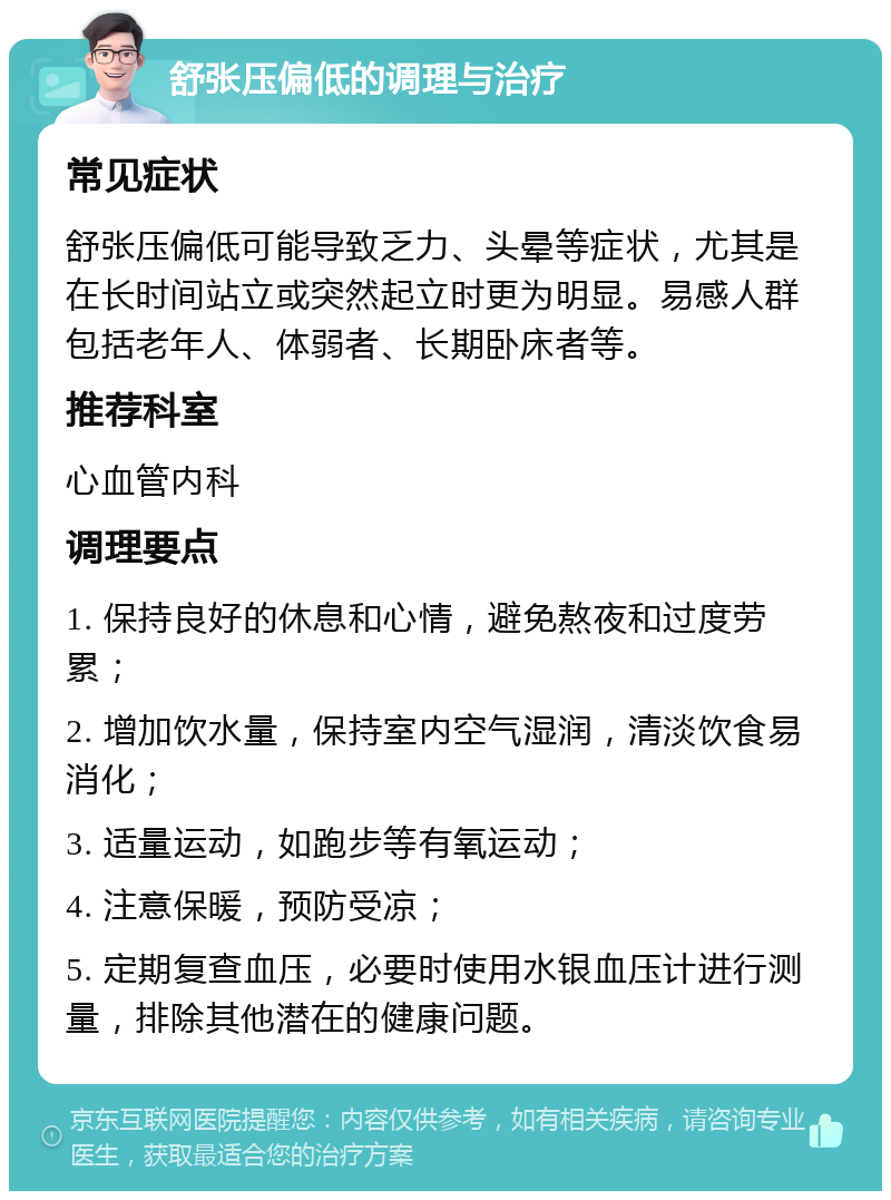 舒张压偏低的调理与治疗 常见症状 舒张压偏低可能导致乏力、头晕等症状，尤其是在长时间站立或突然起立时更为明显。易感人群包括老年人、体弱者、长期卧床者等。 推荐科室 心血管内科 调理要点 1. 保持良好的休息和心情，避免熬夜和过度劳累； 2. 增加饮水量，保持室内空气湿润，清淡饮食易消化； 3. 适量运动，如跑步等有氧运动； 4. 注意保暖，预防受凉； 5. 定期复查血压，必要时使用水银血压计进行测量，排除其他潜在的健康问题。