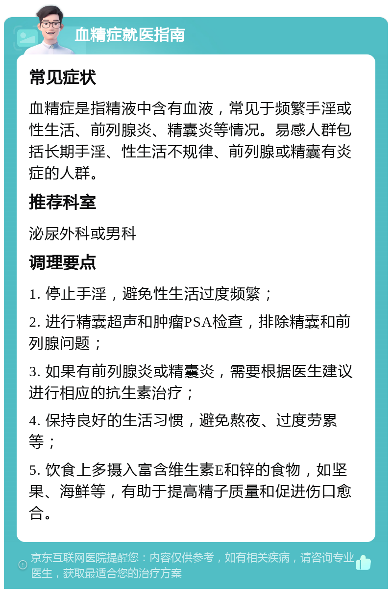 血精症就医指南 常见症状 血精症是指精液中含有血液，常见于频繁手淫或性生活、前列腺炎、精囊炎等情况。易感人群包括长期手淫、性生活不规律、前列腺或精囊有炎症的人群。 推荐科室 泌尿外科或男科 调理要点 1. 停止手淫，避免性生活过度频繁； 2. 进行精囊超声和肿瘤PSA检查，排除精囊和前列腺问题； 3. 如果有前列腺炎或精囊炎，需要根据医生建议进行相应的抗生素治疗； 4. 保持良好的生活习惯，避免熬夜、过度劳累等； 5. 饮食上多摄入富含维生素E和锌的食物，如坚果、海鲜等，有助于提高精子质量和促进伤口愈合。